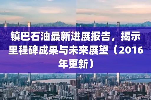 鎮(zhèn)巴石油最新進(jìn)展報(bào)告，揭示里程碑成果與未來展望（2016年更新）