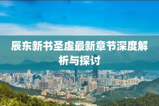 辰東新書圣虛最新章節(jié)深度解析與探討