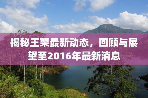 揭秘王榮最新動(dòng)態(tài)，回顧與展望至2016年最新消息