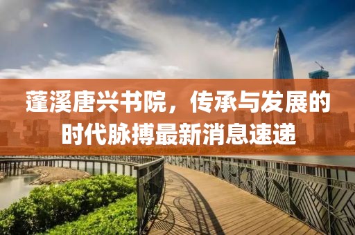 蓬溪唐興書院，傳承與發(fā)展的時代脈搏最新消息速遞