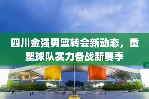 四川金強男籃轉(zhuǎn)會新動態(tài)，重塑球隊實力備戰(zhàn)新賽季