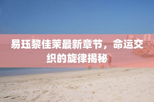 易玨黎佳茉最新章節(jié)，命運(yùn)交織的旋律揭秘