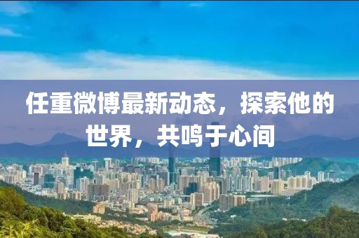 任重微博最新動(dòng)態(tài)，探索他的世界，共鳴于心間