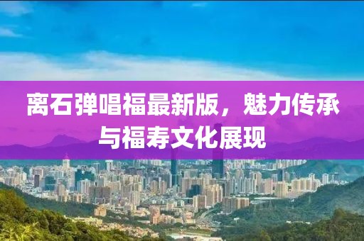 離石彈唱福最新版，魅力傳承與福壽文化展現(xiàn)