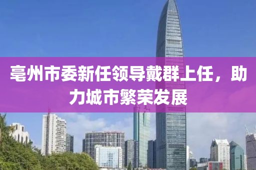亳州市委新任領(lǐng)導(dǎo)戴群上任，助力城市繁榮發(fā)展
