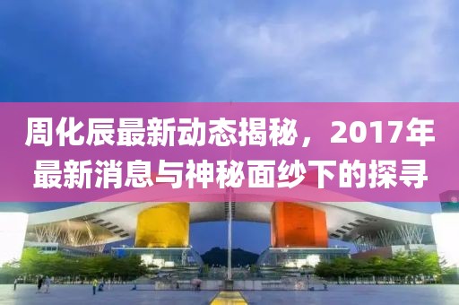 周化辰最新動態(tài)揭秘，2017年最新消息與神秘面紗下的探尋