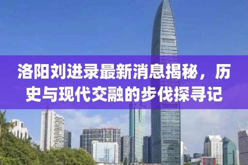 洛陽劉進(jìn)錄最新消息揭秘，歷史與現(xiàn)代交融的步伐探尋記