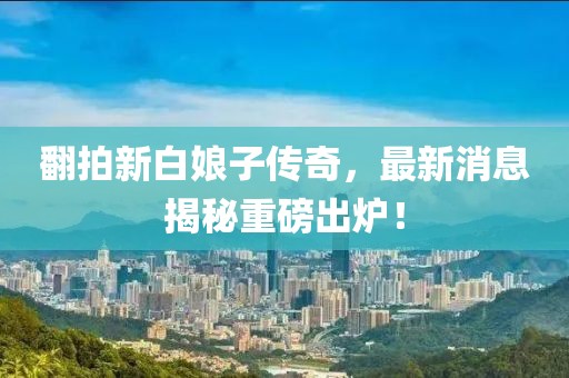 翻拍新白娘子傳奇，最新消息揭秘重磅出爐！