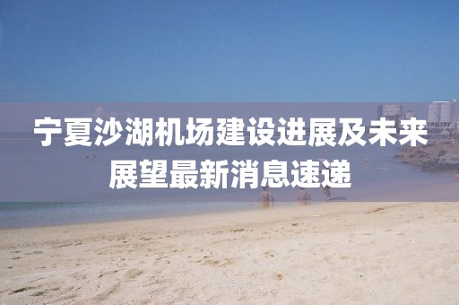 寧夏沙湖機(jī)場建設(shè)進(jìn)展及未來展望最新消息速遞