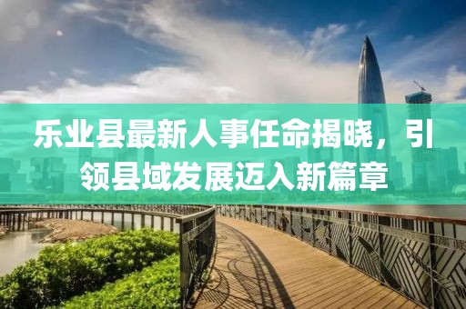 樂(lè)業(yè)縣最新人事任命揭曉，引領(lǐng)縣域發(fā)展邁入新篇章