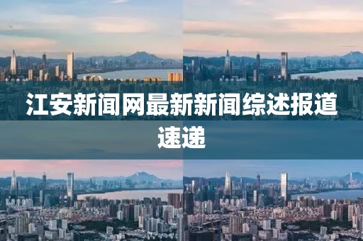 江安新聞網(wǎng)最新新聞綜述報(bào)道速遞