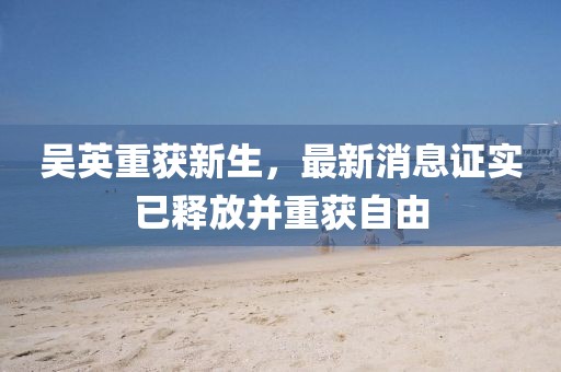 吳英重獲新生，最新消息證實(shí)已釋放并重獲自由
