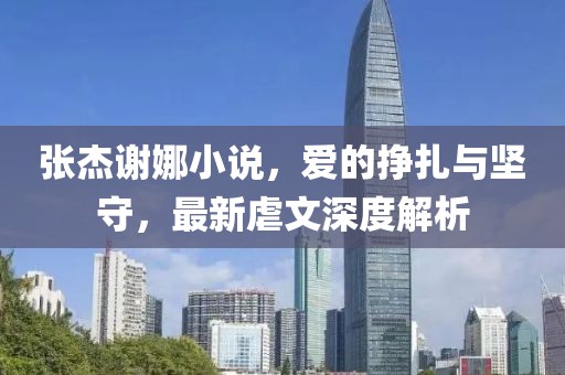 張杰謝娜小說，愛的掙扎與堅守，最新虐文深度解析
